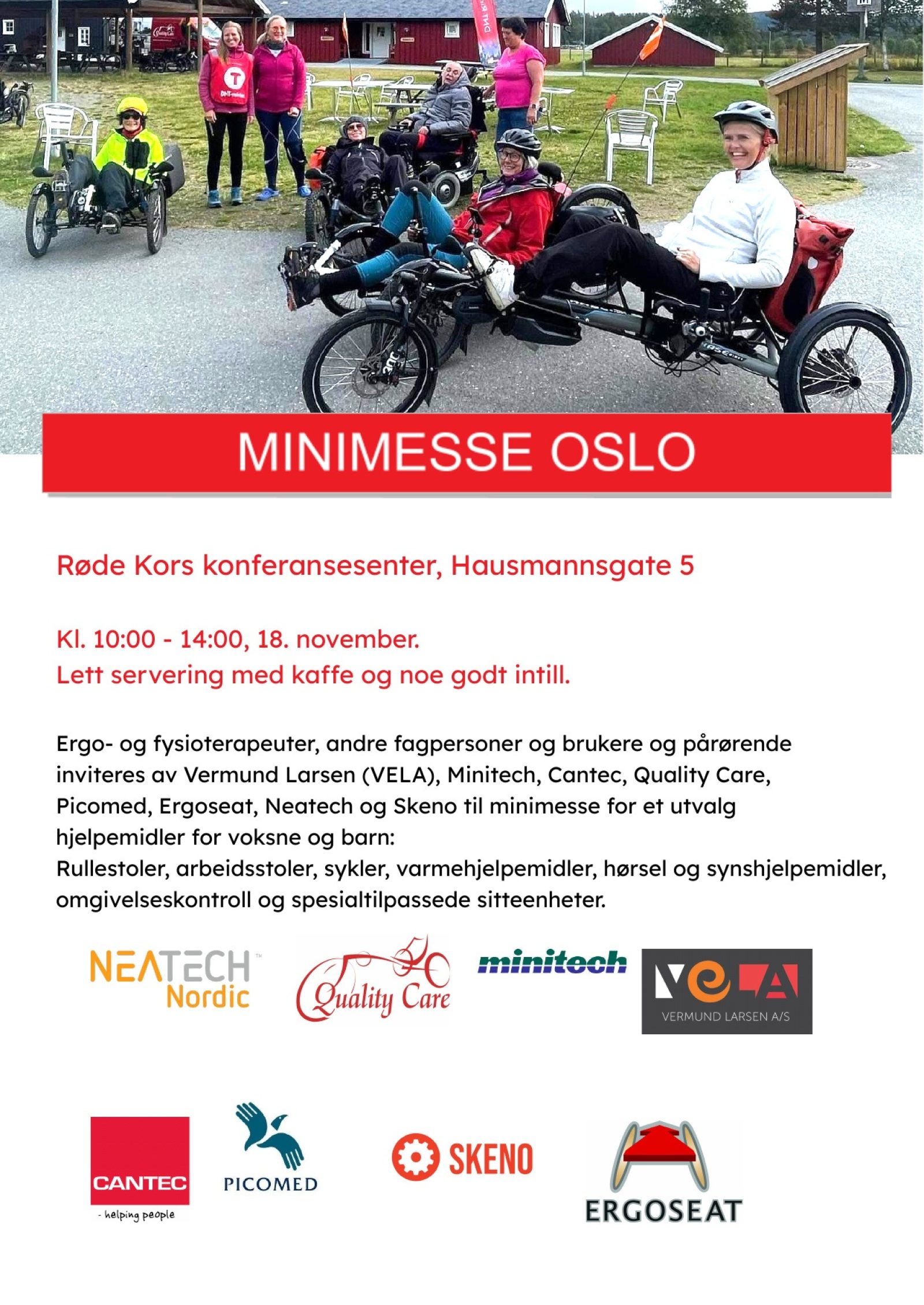 Røde Kors konferansesenter, Hausmannsgate 5 Kl. 10:00 - 14:00, 18. november. Lett servering med kaffe og noe godt intill. Ergo- og fysioterapeuter, andre fagpersoner og brukere og pårørende inviteres av Vermund Larsen (VELA), Minitech, Cantec, Quality Care, Picomed, Ergoseat, Neatech og Skeno til minimesse for et utvalg hjelpemidler for voksne og barn: Rullestoler, arbeidsstoler, sykler, varmehjelpemidler, hørsel og synshjelpemidler, omgivelseskontroll og spesialtilpassede sitteenheter.